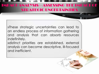 IMPACT ANALYSIS—ASSESSING THE IMPACT OF
        STRATEGIC UNCERTAINTIES



  »These strategic uncertainties can lead to
  an endless process of information gathering
  and analysis that can absorb resources
  indefinitely.
  »distinct priorities are established, external
  analysis can become descriptive, ill-focused
  and inefficient.
 