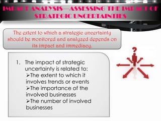 IMPACT ANALYSIS—ASSESSING THE IMPACT OF
        STRATEGIC UNCERTAINTIES

   The extent to which a strategic uncertainty
 should be monitored and analyzed depends on
           its impact and immediacy.


    1. The impact of strategic
       uncertainty is related to:
       The extent to which it
       involves trends or events
       The importance of the
       involved businesses
       The number of involved
       businesses
 