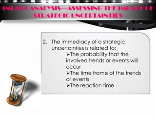 IMPACT ANALYSIS—ASSESSING THE IMPACT OF
        STRATEGIC UNCERTAINTIES



          2. The immediacy of a strategic
             uncertainties is related to:
                   The probability that the
                   involved trends or events will
                   occur
                   The time frame of the trends
                   or events
                   The reaction time
 