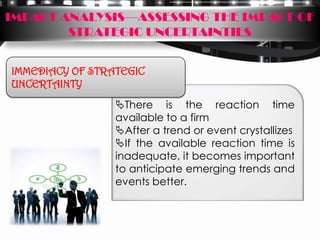 IMPACT ANALYSIS—ASSESSING THE IMPACT OF
        STRATEGIC UNCERTAINTIES


IMMEDIACY OF STRATEGIC
UNCERTAINTY
                 There is the reaction time
                 available to a firm
                 After a trend or event crystallizes
                 If the available reaction time is
                 inadequate, it becomes important
                 to anticipate emerging trends and
                 events better.
 