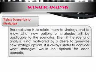 SCENARIO ANALYSIS


Relate Scenarios to
Strategies

    The next step is to relate them to strategy and to
    know what new options or strategies will be
    applicable to the scenarios. Even if the scenario
    analysis is not motivated by a desire to generate
    new strategy options, it is always useful to consider
    what strategies would be optimal for each
    scenario.
 