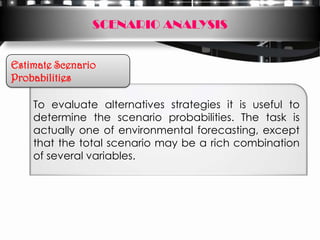 SCENARIO ANALYSIS


Estimate Scenario
Probabilities

    To evaluate alternatives strategies it is useful to
    determine the scenario probabilities. The task is
    actually one of environmental forecasting, except
    that the total scenario may be a rich combination
    of several variables.
 