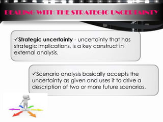 DEALING WITH THE STRATEGIC UNCERTAINTY



  Strategic uncertainty - uncertainty that has
  strategic implications, is a key construct in
  external analysis.


        Scenario analysis basically accepts the
        uncertainty as given and uses it to drive a
        description of two or more future scenarios.
 