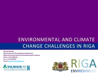 ENVIRONMENTAL AND CLIMATE
                        CHANGE CHALLENGES IN RIGA
Martins Menniks
Riga City Council City Development Department
Board of Economics Head of International Projects Division
Phone: +371 67026143




                                                             RIGA
Fax.: +371 67012872
E-mail: martins.menniks@riga.lv




                                                             ENVIRONMENT
 