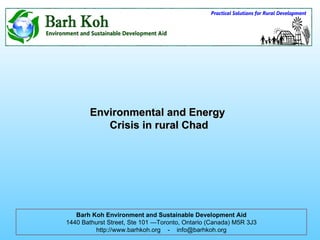 Environmental and Energy  Crisis in rural Chad Barh Koh Environment and Sustainable Development Aid 1440 Bathurst Street, Ste 101 —Toronto, Ontario (Canada) M5R 3J3 http://www.barhkoh.org  -  [email_address] 
