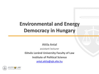 Environmental and Energy
Democracy in Hungary
Attila Antal
assistant lecturer
Eötvös Loránd University Faculty of Law
Institute of Political Science
antal.attila@ajk.elte.hu
 