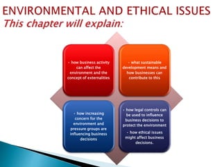 • how business activity
can affect the
environment and the
concept of externalities
• what sustainable
development means and
how businesses can
contribute to this
• how increasing
concern for the
environment and
pressure groups are
influencing business
decisions
• how legal controls can
be used to influence
business decisions to
protect the environment
• how ethical issues
might affect business
decisions.
 