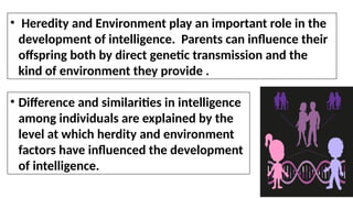 • Difference and similarities in intelligence
among individuals are explained by the
level at which herdity and environment
factors have influenced the development
of intelligence.
• Heredity and Environment play an important role in the
development of intelligence. Parents can influence their
offspring both by direct genetic transmission and the
kind of environment they provide .
 