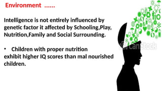 Environment ......
Intelligence is not entirely influenced by
genetic factor it affected by Schooling,Play,
Nutrition,Family and Social Surrounding.
• Children with proper nutrition
exhibit higher IQ scores than mal nourished
children.
 