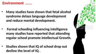 Environment ......
• Many studies have shown that fetal alcohol
syndrome delays language development
and reduce mental development.
• Formal schooling influencing intelligence
many studies have reported that attending
regular school pramote intellectual Growth.
• Studies shown that IQ of school drop out
decline the level of IQ .
 