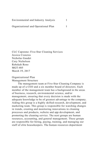 Environmental and Industry Analysis 1
Organizational and Operational Plan 1
CLC Capstone: Five-Star Cleaning Services
Jessica Cisneros
Nicholas Gaudet
Cory Nicholson
Rebekah Reno
MGT-485
March 19, 2017
Organizational Plan
Management Structure
The management team at Five-Star Cleaning Company is
made up of a CEO and a six member board of directors. Each
member of the management team has a background in the areas
of business, research, environmental science, and/or
management, ensuring that every decision is made with the
adequate knowledge to be of greatest advantage to the company.
Aiding this group is a highly skilled research, development, and
marketing team. This group is responsible for watching changes
in trends, creating and monitoring innovations in cleaning
processes and products, website and app development, and
promoting the cleaning service. The next groups are human
resources, accounting, and general management. These groups
are responsible for hiring, paying, training, and managing our
staff of elite housekeepers. The human resources department
 