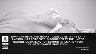 ENVIRONMENTAL AND MARKET IDEOLOGIES IN THE LATIN
AMERICAN’S PRESIDENTS’ DISCOURSES AT THE UNITED
NATIONS CLIMATE ACTION SUMMIT: IMPLICATION FOR
CLIMATE CHANGE EDUCATION
María Angélica Mejía-Cáceres
Marco Rieckman
 