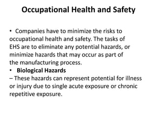 Occupational Health and Safety
• Companies have to minimize the risks to
occupational health and safety. The tasks of
EHS are to eliminate any potential hazards, or
minimize hazards that may occur as part of
the manufacturing process.
• Biological Hazards
– These hazards can represent potential for illness
or injury due to single acute exposure or chronic
repetitive exposure.
 