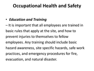 Occupational Health and Safety
• Education and Training
– It is important that all employees are trained in
basic rules that apply at the site, and how to
prevent injuries to themselves to fellow
employees. Any training should include basic
hazard awareness, site specific hazards, safe work
practices, and emergency procedures for fire,
evacuation, and natural disaster.
 
