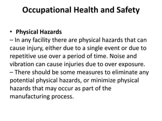 Occupational Health and Safety
• Physical Hazards
– In any facility there are physical hazards that can
cause injury, either due to a single event or due to
repetitive use over a period of time. Noise and
vibration can cause injuries due to over exposure.
– There should be some measures to eliminate any
potential physical hazards, or minimize physical
hazards that may occur as part of the
manufacturing process.
 