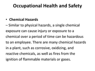 Occupational Health and Safety
• Chemical Hazards
– Similar to physical hazards, a single chemical
exposure can cause injury or exposure to a
chemical over a period of time can be hazardous
to an employee. There are many chemical hazards
in a plant, such as corrosive, oxidizing, and
reactive chemicals, as well as fires from the
ignition of flammable materials or gases.
 