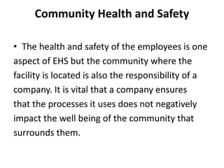 Community Health and Safety
• The health and safety of the employees is one
aspect of EHS but the community where the
facility is located is also the responsibility of a
company. It is vital that a company ensures
that the processes it uses does not negatively
impact the well being of the community that
surrounds them.
 