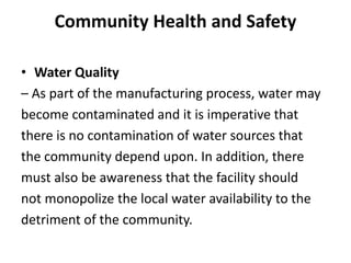 Community Health and Safety
• Water Quality
– As part of the manufacturing process, water may
become contaminated and it is imperative that
there is no contamination of water sources that
the community depend upon. In addition, there
must also be awareness that the facility should
not monopolize the local water availability to the
detriment of the community.
 