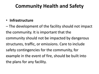 Community Health and Safety
• Infrastructure
– The development of the facility should not impact
the community. It is important that the
community should not be impacted by dangerous
structures, traffic, or emissions. Care to include
safety contingencies for the community, for
example in the event of fire, should be built into
the plans for any facility.
 