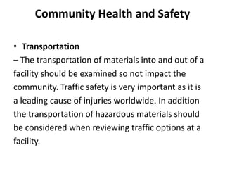 Community Health and Safety
• Transportation
– The transportation of materials into and out of a
facility should be examined so not impact the
community. Traffic safety is very important as it is
a leading cause of injuries worldwide. In addition
the transportation of hazardous materials should
be considered when reviewing traffic options at a
facility.
 