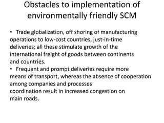 Obstacles to implementation of
environmentally friendly SCM
• Trade globalization, off shoring of manufacturing
operations to low-cost countries, just-in-time
deliveries; all these stimulate growth of the
international freight of goods between continents
and countries.
• Frequent and prompt deliveries require more
means of transport, whereas the absence of cooperation
among companies and processes
coordination result in increased congestion on
main roads.
 