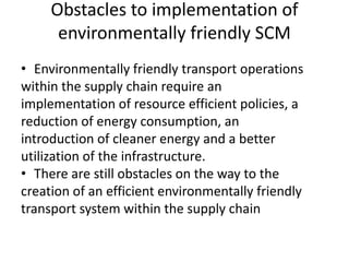 Obstacles to implementation of
environmentally friendly SCM
• Environmentally friendly transport operations
within the supply chain require an
implementation of resource efficient policies, a
reduction of energy consumption, an
introduction of cleaner energy and a better
utilization of the infrastructure.
• There are still obstacles on the way to the
creation of an efficient environmentally friendly
transport system within the supply chain
 