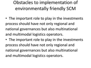 Obstacles to implementation of
environmentally friendly SCM
• The important role to play in the investments
process should have not only regional and
national governances but also multinational
and multimodal logistics operators.
• The important role to play in the investments
process should have not only regional and
national governances but also multinational
and multimodal logistics operators.
 