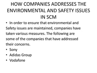 HOW COMPANIES ADDRESSES THE
ENVIRONMENTAL AND SAFETY ISSUES
IN SCM
• In order to ensure that environmental and
Safety issues are maintained, companies have
taken various measures. The following are
some of the companies that have addressed
their concerns.
• Sony
• Adidas Group
• Vodafone
 