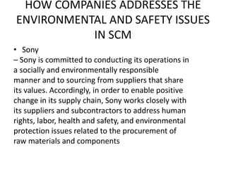 HOW COMPANIES ADDRESSES THE
ENVIRONMENTAL AND SAFETY ISSUES
IN SCM
• Sony
– Sony is committed to conducting its operations in
a socially and environmentally responsible
manner and to sourcing from suppliers that share
its values. Accordingly, in order to enable positive
change in its supply chain, Sony works closely with
its suppliers and subcontractors to address human
rights, labor, health and safety, and environmental
protection issues related to the procurement of
raw materials and components
 