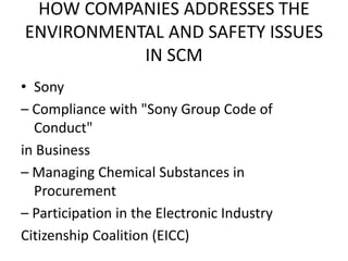 HOW COMPANIES ADDRESSES THE
ENVIRONMENTAL AND SAFETY ISSUES
IN SCM
• Sony
– Compliance with "Sony Group Code of
Conduct"
in Business
– Managing Chemical Substances in
Procurement
– Participation in the Electronic Industry
Citizenship Coalition (EICC)
 