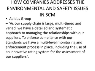 HOW COMPANIES ADDRESSES THE
ENVIRONMENTAL AND SAFETY ISSUES
IN SCM
• Adidas Group
– “As our supply chain is large, multi-tiered and
varied, we have a detailed and systematic
approach to managing the relationships with our
suppliers. To enforce compliance with our
Standards we have a multi-level monitoring and
enforcement process in place, including the use of
an innovative rating system for the assessment of
our suppliers”.
 