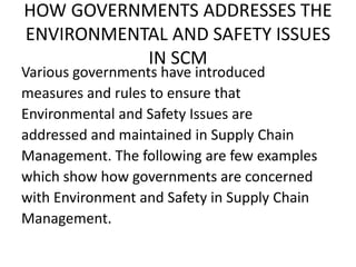 HOW GOVERNMENTS ADDRESSES THE
ENVIRONMENTAL AND SAFETY ISSUES
IN SCM
Various governments have introduced
measures and rules to ensure that
Environmental and Safety Issues are
addressed and maintained in Supply Chain
Management. The following are few examples
which show how governments are concerned
with Environment and Safety in Supply Chain
Management.
 