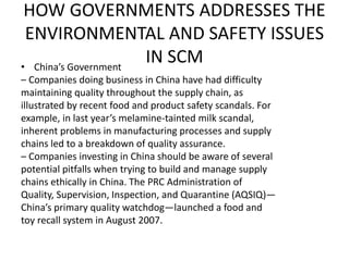 HOW GOVERNMENTS ADDRESSES THE
ENVIRONMENTAL AND SAFETY ISSUES
IN SCM• China’s Government
– Companies doing business in China have had difficulty
maintaining quality throughout the supply chain, as
illustrated by recent food and product safety scandals. For
example, in last year’s melamine-tainted milk scandal,
inherent problems in manufacturing processes and supply
chains led to a breakdown of quality assurance.
– Companies investing in China should be aware of several
potential pitfalls when trying to build and manage supply
chains ethically in China. The PRC Administration of
Quality, Supervision, Inspection, and Quarantine (AQSIQ)—
China’s primary quality watchdog—launched a food and
toy recall system in August 2007.
 
