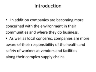 Introduction
• In addition companies are becoming more
concerned with the environment in their
communities and where they do business.
• As well as local concerns, companies are more
aware of their responsibility of the health and
safety of workers at vendors and facilities
along their complex supply chains.
 