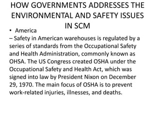 HOW GOVERNMENTS ADDRESSES THE
ENVIRONMENTAL AND SAFETY ISSUES
IN SCM• America
– Safety in American warehouses is regulated by a
series of standards from the Occupational Safety
and Health Administration, commonly known as
OHSA. The US Congress created OSHA under the
Occupational Safety and Health Act, which was
signed into law by President Nixon on December
29, 1970. The main focus of OSHA is to prevent
work-related injuries, illnesses, and deaths.
 