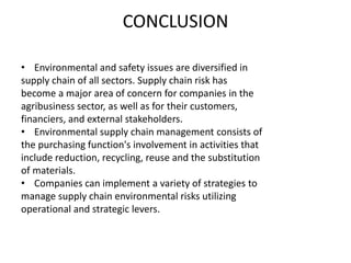 CONCLUSION
• Environmental and safety issues are diversified in
supply chain of all sectors. Supply chain risk has
become a major area of concern for companies in the
agribusiness sector, as well as for their customers,
financiers, and external stakeholders.
• Environmental supply chain management consists of
the purchasing function's involvement in activities that
include reduction, recycling, reuse and the substitution
of materials.
• Companies can implement a variety of strategies to
manage supply chain environmental risks utilizing
operational and strategic levers.
 