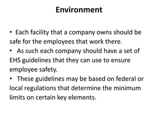 Environment
• Each facility that a company owns should be
safe for the employees that work there.
• As such each company should have a set of
EHS guidelines that they can use to ensure
employee safety.
• These guidelines may be based on federal or
local regulations that determine the minimum
limits on certain key elements.
 
