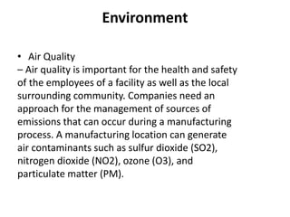 Environment
• Air Quality
– Air quality is important for the health and safety
of the employees of a facility as well as the local
surrounding community. Companies need an
approach for the management of sources of
emissions that can occur during a manufacturing
process. A manufacturing location can generate
air contaminants such as sulfur dioxide (SO2),
nitrogen dioxide (NO2), ozone (O3), and
particulate matter (PM).
 