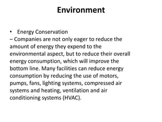 Environment
• Energy Conservation
– Companies are not only eager to reduce the
amount of energy they expend to the
environmental aspect, but to reduce their overall
energy consumption, which will improve the
bottom line. Many facilities can reduce energy
consumption by reducing the use of motors,
pumps, fans, lighting systems, compressed air
systems and heating, ventilation and air
conditioning systems (HVAC).
 