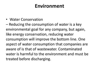 Environment
• Water Conservation
– Reducing the consumption of water is a key
environmental goal for any company, but again,
like energy conservation, reducing water
consumption will improve the bottom line. One
aspect of water consumption that companies are
aware of is that of wastewater. Contaminated
water is harmful to the environment and must be
treated before discharging.
 