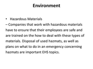 Environment
• Hazardous Materials
– Companies that work with hazardous materials
have to ensure that their employees are safe and
are trained on the how to deal with these types of
materials. Disposal of used hazmats, as well as
plans on what to do in an emergency concerning
hazmats are important EHS topics.
 