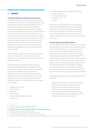 1. Background
Environmental and Social Risk Due Diligence in the Financial Sector / 9Sustainable Finance Advisory
1.1.	Context
The OECD Guidelines for Multinational Enterprises
The OECD Guidelines are far-reaching recommendations for
responsible business conduct that are binding for governments
of adhering countries and provide non-binding (voluntary)
principles and standards for multinational enterprises
(e.g. enterprises operating in a global context).2
The OECD
Guidelines require adhering governments to establish National
Contact Points (NCPs) that promote the OECD Guidelines
and provide a mediation and conciliation platform for resolving
practical issues that may arise in “specific instances”.3
Where
parties are unable to resolve their issues, NCPs can make
public statements on the (non-) observance of the OECD
Guidelines in the specific instance. This unique grievance
mechanism distinguishes the OECD Guidelines from other
similar standards.
Adhering countries comprise of 34 OECD members as well
as 10 non-OECD countries: Argentina, Brazil, Colombia,
Egypt, Latvia, Lithuania, Morocco, Peru, Romania and Tunisia4
(Adhering Countries).
The OECD Guidelines provide non-binding (voluntary)
principles and standards for responsible business conduct
for enterprises in a global context consistent with applicable
laws and internationally recognised standards. The
OECD Guidelines are the only multilaterally agreed and
comprehensive code of responsible business conduct that
governments have committed to promoting.5
The OECD
Guidelines comprise of 11 chapters covering a broad range of
issues related to:
•	 Concepts and Principles;
•	 General Policies;
•	 Disclosure;
•	 Human Rights;
•	 Employment and Industrial Relations;
•	 Environment;
•	 Combating Bribery, Bribe Solicitation and Extortion;
•	 Consumer Interests;
•	 Science and Technology;
•	 Competition; and
•	 Taxation.
Enterprises are recommended to conduct due diligence
as described in the OECD Guidelines’ chapter on General
Policies to ensure that they meet the recommendations
of the substantive chapters. It should be noted that this
recommendation does not, however, apply to the OECD
Guidelines’ chapters on Science and Technology, Competition
and Taxation.6
The 2011 update of the OECD Guidelines
To ensure that the OECD Guidelines continue to be a “leading
international instrument for promoting responsible business
conduct”, the OECD Guidelines were last updated in 2011
to reflect, inter alia, the latest developments relating to
human rights as embodied by the United Nations Guiding
Principles on Business and Human Rights (UNGPs).7
The
update included a new human rights chapter which consistent
with the UNGPs, recommends enterprises to undertake due
diligence in order to avoid being involved in adverse impacts
on matters covered by the OECD Guidelines, including in
their supply chains and business relationships. To address
such impacts when they occur, the improvement of the NCP
process and the adoption of a proactive agenda was discussed.
The OECD Guidelines reflect the overarching principle of the
UNGPs that:
“The responsibility of business enterprises to respect human
rights applies to all enterprises regardless of their size,
sector, operational context, ownership and structure.
Nevertheless, the scale and complexity of the means
through which enterprises meet that responsibility may
vary according to these factors and with the severity of the
enterprise’s adverse human rights impacts.”8
2	 The OECD Guidelines, Part 1, Preface, Paragraph 1, page 13.
3 	 The OECD Guidelines, Foreword, Paragraph 3, page 3.
4 	 http://www.oecd.org/daf/inv/investment-policy/oecddeclarationanddecisions.htm
5 	 The OECD Guidelines, Foreword, Paragraph 1, page 3.
6 	 The OECD Guidelines, Part 1, Chapter II, Commentary 14, page 24.
7 	 The United Nations Human Rights Council endorsed the UNGPs in June 2011.
8 	 Guiding Principles on Business and Human Rights: Implementing the United Nations “Protect, Respect and Remedy” Framework, principle 14. Page 15.
 