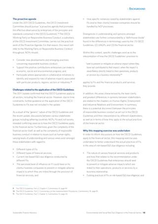 1. Background
Environmental and Social Risk Due Diligence in the Financial Sector / 10Sustainable Finance Advisory
The proactive agenda
Under the 2011 OECD Guidelines, the OECD Investment
Committee should pursue “a proactive agenda that promotes
the effective observance by enterprises of the principles and
standards contained in the OECD Guidelines”.9
The OECD
Working Party on Responsible Business Conduct, a subsidiary
of the OECD Investment Committee, carries out the practical
work of the Proactive Agenda. For that reason, this report will
refer to the Working Party on Responsible Business Conduct
throughout. NCPs should:
•	 Consider new developments and emerging practices
concerning responsible business conduct;
•	 Support the positive contributions enterprises can make to
economic, social and environmental progress; and
•	 Participate where appropriate in collaborative initiatives to
identify and respond to risks of adverse impacts associated
with particular products, regions, sectors or industries.10
Challenges related to the application of the OECD Guidelines
The 2011 Update confirmed that the OECD Guidelines apply to
all sectors, including the financial sector. However, due to time
constraints, further guidance on the application of the OECD
Guidelines to FIs was not included in the update.
As a result of the “generic” nature of the OECD Guidelines and
the recent update, discussions between various stakeholder
groups including adhering countries, NCPs, FIs and civil society
revealed conflicting views as to how the OECD Guidelines apply
to the financial sector. Furthermore, given the complexity of the
financial sector itself, as well as the complexity of responsible
business conduct in relation to issues such as human rights,
varying levels of understanding and various views exist amongst
these stakeholders with regard to:
•	 Different types of FIs;
•	 Different types of financial services;
•	 Current risk-based ES due diligence conducted by
different FIs;
•	 The perceived level of influence an FI could have on its
clients/investee companies to prevent or mitigate adverse
impacts to which they are linked through the provision of
financial services; and
•	 How specific instances raised by stakeholders against
FIs and/or their clients/investee companies should be
handled by NCP processes.
Divergences in understanding and opinions amongst
stakeholders are further compounded by a “definitional divide”
found in the differences in terminology used by the: (1) OECD
Guidelines; (2) UNGPs; and (3) the financial sector.
Within this context, specific challenges exist as to the
interpretation of how the OECD Guidelines’ provision to
“seek to prevent or mitigate an adverse impact where they
have not contributed to that impact, when the impact is
nevertheless directly linked to their operations, products
or services by a business relationship”11
applies to FIs and the financial products and services
they provide.
In addition, the areas characterised by the least clarity
and greatest differences in opinions between stakeholders
are related to the chapters on Human Rights, Employment
and Industrial Relations and Environment. In summary,
there is a potential disconnect between the principles
of responsible business conduct as set out in the OECD
Guidelines and their interpretation by different stakeholders,
as well as in terms of how they apply to the actual practices
of the financial sector.
Why this mapping exercise was undertaken
In order to inform discussions on how the OECD Guidelines
apply to the financial sector, this mapping exercise was
undertaken to better understand the actual practices of FIs
in the area of risk-based ES due diligence including:
•	 The nature of various financial services and products
and how that relates to the recommendation under
the OECD Guidelines that enterprises should seek
to prevent or mitigate adverse impacts which are
linked to their operations, products or services by a
business relationship;
•	 Existing practices of FIs on risk-based ES due diligence; and
9	 The OECD Guidelines, Part 2, Chapter II, Commentary 8, page 69.
10 	The OECD Guidelines, Part 2, Commentary on the Implementation Procedures, Commentary 18, page 81.
11 	 The OECD Guidelines, Part 1, Chapter II, Commentary 12, page 20.
 