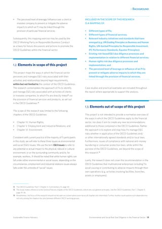 1. Background
Environmental and Social Risk Due Diligence in the Financial Sector / 11Sustainable Finance Advisory
•	 The perceived level of leverage/influence over a client or
investee company to prevent or mitigate the adverse
impacts to which an FI may be linked through the
provision of particular financial services.
Subsequently, this mapping exercise may be used by the
OECD Working Party on Responsible Business Conduct
as a basis for future discussions and actions to promote the
OECD Guidelines within the financial sector.
1.2. Elements in scope of this project
This project maps the ways in which the financial sector
perceives and manages ES risks associated with their
activities and relationships beyond legal requirements,
within but not limited to the context of the OECD Guidelines.
The research contemplates the approach of FIs to identify
and manage ES risks associated with activities of clients
or investee companies, to which FIs are directly linked12
via
the provision of financial services and products, as set out
in the OECD Guidelines.13
The scope of the research was limited to the following
chapters of the OECD Guidelines:
•	 Chapter IV. Human Rights;
•	 Chapter V. Employment and Industrial Relations; and
•	 Chapter VI. Environment.
Consistent with current practice of the majority of FI participants
in this study, we will refer to these three issues as environmental
and social (ES) issues. We use the term ES issues to refer to
any potential or actual impact to the physical, natural or cultural
environment, or on the surrounding community and/or, for
example, workers.. It should be noted that while human rights can
fall under either environmental or social issues, depending on the
circumstances, employment and industrial relations issues always
falls under the umbrella of “social” issues.
INCLUDED IN THE SCOPE OF THIS RESEARCH
IS A MAPPING OF:
•	 Different types of FIs;
•	 Different types of financial services;
•	 Relevant industry initiatives and standards that have
emerged (e.g. UN Guiding Principles on Business and Human
Rights, UN-backed Principles for Responsible Investment,
IFC Performance Standards, Equator Principles);
•	 Existing risk-based ES due diligence processes and
implementation in relation to different financial services;
•	 Human rights risk due diligence processes and
implementation; and
•	 The perceived level of leverage or influence of an FI to
prevent or mitigate adverse impacts to which they are
linked through the provision of financial services.
Case studies and practical examples are included throughout
the report where appropriate to support the analysis.
1.3. Elements out of scope of this project
This project is not intended to provide a normative overview of
the ways in which the OECD Guidelines apply to the financial
sector, nor does it aim to create any new recommendations
additional to those contained in the OECD Guidelines. Rather,
the approach is to explore and map how FIs manage ES
risks whether in application of the OECD Guidelines and/
or other internationally agreed standards and/or local laws.
Furthermore, issues of compliance with national anti-money
laundering or consumer protection laws, while within the
purview of the OECD Guidelines, are beyond the scope of
this research.14
Lastly, the research does not cover the recommendation in the
OECD Guidelines that multinational enterprises including FIs
avoid causing or contributing to adverse impacts through their
own operations (e.g. activities involving facilities, branches,
assets or employees).
12	 The OECD Guidelines, Part 1, Chapter II, Commentary 12, page 20.
13 	 The study makes reference to the General Policies chapter of the OECD Guidelines, which sets out general principles. See the OECD Guidelines, Part 1, Chapter II,
page 19–26.
14 	Nonetheless, the focus of this research should not be seen as a stand-alone exercise as all chapters are interlinked. Further studies could explore such dependencies
not only among the chapters but also between different OECD working groups.
 