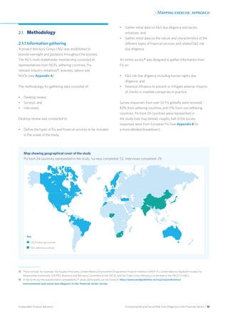 2. Mapping exercise: approach
Environmental and Social Risk Due Diligence in the Financial Sector / 13Sustainable Finance Advisory
OECD adhering countries
	Non-adhering countries
Map showing geographical cover of the study
FIs from 24 countries represented in the study. Surveys completed: 52. Interviews completed: 29.
2.1.	Methodology
2.1.1 Information gathering
A project Advisory Group (AG) was established to
provide oversight and guidance throughout the process.
The AG’s multi-stakeholder membership consisted of
representatives from NCPs, adhering countries, FIs,
relevant industry initiatives15
, business, labour and
NGOs (see Appendix A).
The methodology for gathering data consisted of:
•	 Desktop review;
•	 Surveys; and
•	 Interviews.
Desktop review was conducted to:
•	 Define the types of FIs and financial services to be included
in the scope of the study;
•	 Gather initial data on ES due diligence and sector
initiatives; and
•	 Gather initial data on the nature and characteristics of the
different types of financial services and related ES risk
due diligence.
An online survey16
was designed to gather information from
FIs on:
•	 ES risk due diligence including human rights due
diligence; and
•	 Potential influence to prevent or mitigate adverse impacts
of clients or investee companies in practice.
Survey responses from over 50 FIs globally were received,
83% from adhering countries and 17% from non-adhering
countries. FIs from 24 countries were represented in
the study (see map below); roughly half of the survey
responses were from European FIs (see Appendix B for
a more detailed breakdown).
15	 These include, for example, the Equator Principles, United Nations Environment Programme-Finance Initiative (UNEP-FI), United Nations-backed Principles for
Responsible Investment (UN PRI), Business and Advisory Committee to the OECD, and the Trade Union Advisory Committee to the OECD (TUAC).
16 	A link to the survey questionnaire completed by FI study participants can be found at: http://www.oecdguidelines.nl/ncp/ncpconference/
environmental-and-social-due-diligence-in-the-financial-sector-survey.
Key
 