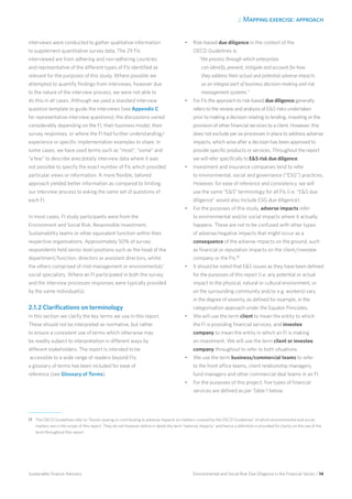 2. Mapping exercise: approach
Environmental and Social Risk Due Diligence in the Financial Sector / 14Sustainable Finance Advisory
Interviews were conducted to gather qualitative information
to supplement quantitative survey data. The 29 FIs
interviewed are from adhering and non-adhering countries
and representative of the different types of FIs identified as
relevant for the purposes of this study. Where possible we
attempted to quantify findings from interviews, however due
to the nature of the interview process, we were not able to
do this in all cases. Although we used a standard interview
question template to guide the interviews (see Appendix C
for representative interview questions), the discussions varied
considerably depending on the FI, their business model, their
survey responses, or where the FI had further understanding/
experience or specific implementation examples to share. In
some cases, we have used terms such as “most”, “some” and
“a few” to describe anecdotally interview data where it was
not possible to specify the exact number of FIs which provided
particular views or information. A more flexible, tailored
approach yielded better information as compared to limiting
our interview process to asking the same set of questions of
each FI.
In most cases, FI study participants were from the
Environment and Social Risk, Responsible Investment,
Sustainability teams or other equivalent function within their
respective organisations. Approximately 50% of survey
respondents held senior level positions such as the head of the
department/function, directors or assistant directors, whilst
the others comprised of mid-management or environmental/
social specialists. Where an FI participated in both the survey
and the interview processes responses were typically provided
by the same individual(s).
2.1.2 Clarifications on terminology
In this section we clarify the key terms we use in this report.
These should not be interpreted as normative, but rather
to ensure a consistent use of terms which otherwise may
be readily subject to interpretation in different ways by
different stakeholders. The report is intended to be
accessible to a wide range of readers beyond FIs;
a glossary of terms has been included for ease of
reference (see Glossary of Terms).
•	 Risk-based due diligence in the context of the
OECD Guidelines is:
“the process through which enterprises
can identify, prevent, mitigate and account for how
they address their actual and potential adverse impacts
as an integral part of business decision-making and risk
management systems.”
•	 For FIs the approach to risk-based due diligence generally
refers to the review and analysis of ES risks undertaken
prior to making a decision relating to lending, investing or the
provision of other financial services to a client. However, this
does not exclude per se processes in place to address adverse
impacts, which arise after a decision has been approved to
provide specific products or services. Throughout the report
we will refer specifically to ES risk due diligence.
•	 Investment and insurance companies tend to refer
to environmental, social and governance (“ESG”) practices.
However, for ease of reference and consistency, we will
use the same “ES” terminology for all FIs (i.e. “ES due
diligence” would also include ESG due diligence).
•	 For the purposes of this study, adverse impacts refer
to environmental and/or social impacts where it actually
happens. These are not to be confused with other types
of adverse/negative impacts that might occur as a
consequence of the adverse impacts on the ground, such
as financial or reputation impacts on the client/investee
company or the FIs.17
•	 It should be noted that ES issues as they have been defined
for the purposes of this report (i.e. any potential or actual
impact to the physical, natural or cultural environment, or
on the surrounding community and/or e.g. workers) vary
in the degree of severity, as defined for example, in the
categorisation approach under the Equator Principles.
•	 We will use the term client to mean the entity to which
the FI is providing financial services; and investee
company to mean the entity in which an FI is making
an investment. We will use the term client or investee
company throughout to refer to both situations.
•	 We use the term business/commercial teams to refer
to the front office teams, client relationship managers,
fund managers and other commercial deal teams in an FI.
•	 For the purposes of this project, five types of financial
services are defined as per Table 1 below:
17 	 The OECD Guidelines refer to “Avoid causing or contributing to adverse impacts on matters covered by the OECD Guidelines” of which environmental and social
matters are in the scope of this report. They do not however define in detail the term “adverse impacts” and hence a definition is provided for clarity on the use of the
term throughout this report.
 