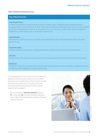 2. Mapping exercise: approach
Environmental and Social Risk Due Diligence in the Financial Sector / 15Sustainable Finance Advisory
It is recognised that the financial services described above are
high level and the nature and complexity of services within
each group can vary significantly. Furthermore, there are other
financial services out of scope of this project, that cannot
be clustered under the above groups but which could be
subject to ES due diligence.
•	 We will use the term “financial institutions” (each, an
FI, or collectively, FIs). The types of financial institutions
listed in Table 2 below participated in, and were the agreed
subject of, the study.
Table 1: Definition of financial services
Type of financial service
Asset-Based Finance
A method of funding specific projects typically secured by the project assets, including the revenue-producing contracts
(e.g. project finance, structured finance). The lender looks primarily at the revenues generated by the project (accounts receivable)
as the source of repayment and as security for the exposure. This type of financing is usually for large, complex and expensive
installations (e.g. power plants, mines or transportation infrastructure).
Capital Markets
Debt and equity capital transactions [i.e. securities underwriting (bonds issuance, initial public offerings (IPOs)] and related
advisory services.
Corporate Lending
Lending to companies (e.g. term loans, working capital facilities, overdraft facilities), other than Asset-Based Finance.
Insurance
For the purposes of this project, Insurance services cover only insurance services for companies and not for private individuals.
Investment
Investments (listed and private equity, fixed income and other non-listed assets) on an FI’s own behalf or on behalf of institutional
investors (e.g. asset management on behalf of pension funds).
©iStockphoto.com/DeanMitchell
 