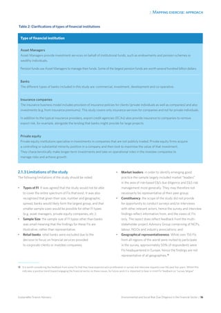 2. Mapping exercise: approach
Environmental and Social Risk Due Diligence in the Financial Sector / 16Sustainable Finance Advisory
2.1.3 Limitations of the study
The following limitations of the study should be noted:
•	 Types of FI: It was agreed that the study would not be able
to cover the entire spectrum of FIs that exist. It was also
recognised that given their size, number and geographic
spread, banks would likely form the largest group, and that
smaller sample sizes would be possible for other FI types
(e.g. asset managers, private equity companies, etc.);
•	 Sample Size: the sample size of FI types other than banks
was small meaning that the findings for these FIs are
illustrative, rather than representative;
•	 Retail banks: retail banks were excluded due to the
decision to focus on financial services provided
to corporate clients or investee companies;
•	 Market leaders: in order to identify emerging good
practice the sample largely included market “leaders”
in the area of risk-based ES due diligence and ES risk
management more generally. They may therefore not
necessarily be representative of their peer group;
•	 Constituency: the scope of the study did not provide
for opportunity to conduct surveys and/or interviews
with other relevant actors, hence the survey and interview
findings reflect information from, and the views of, FIs
only. The report does reflect feedback from the multi-
stakeholder project Advisory Group comprising of NCPs,
labour, NGOs and industry associations; and
•	 Geographical representativeness: While over 150 FIs
from all regions of the world were invited to participate
in the survey, approximately 50% of respondents were
FIs headquartered in Europe, hence the findings are not
representative of all geographies.18
Table 2: Clarifications of types of financial institutions
Type of financial institution
Asset Managers
Asset Managers provide investment services on behalf of institutional funds, such as endowments and pension schemes or
wealthy individuals.
Pension funds use Asset Managers to manage their funds. Some of the largest pension funds are worth several hundred billion dollars.
Banks
The different types of banks included in this study are: commercial, investment, development and co-operative.
Insurance companies
The insurance business model includes provision of insurance policies for clients (private individuals as well as companies) and also
investments (e.g. from insurance premiums). This study covers only insurance services for companies and not for private individuals.
In addition to the typical insurance providers, export credit agencies (ECAs) also provide insurance to companies to remove
export risk, for example, alongside the lending that banks might provide for large projects.
Private equity
Private equity institutions specialise in investments in companies that are not publicly traded. Private equity firms acquire
a controlling or substantial minority position in a company and then look to maximise the value of that investment.
They characteristically make longer-term investments and take on operational roles in the investee companies to
manage risks and achieve growth.
18 	It is worth considering the feedback from some FIs that they have experienced a proliferation in survey and interview requests over the past few years. Whilst this
indicates a positive trend toward engaging the financial sector on these issues, for future work it is important to bear in mind FIs’ feedback on “survey fatigue”.
 