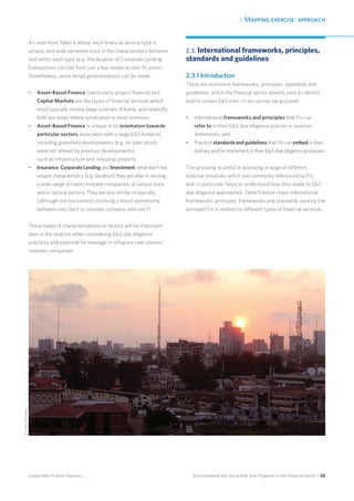 2. Mapping exercise: approach
Environmental and Social Risk Due Diligence in the Financial Sector / 20Sustainable Finance Advisory
As seen from Table 4 above, each financial service type is
unique, and wide variances exist in the characteristics between
and within each type (e.g. the duration of Corporate Lending
transactions can last from just a few weeks to over 10 years).
Nonetheless, some broad generalisations can be made:
•	 Asset-Based Finance (particularly project finance) and
Capital Markets are the types of financial services which
most typically involve large volumes of funds, and relatedly,
both are areas where syndication is most common;
•	 Asset-Based Finance is unique in its orientation towards
particular sectors associated with a large ES footprint,
including greenfield developments (e.g. on sites which
were not altered by previous developments)
such as infrastructure and industrial projects;
•	 Insurance, Corporate Lending and Investment, while each has
unique characteristics (e.g. duration), they are alike in serving
a wide range of client/investee companies, of various sizes
and in various sectors. They are also similar in typically
(although not exclusively) involving a direct relationship
between one client or investee company and one FI.
These types of characterisations or factors will be important
later in the analysis when considering ES due diligence
practices and potential for leverage or influence over clients/
investee companies.
2.3. International frameworks, principles,
standards and guidelines
2.3.1 Introduction
There are numerous frameworks, principles, standards and
guidelines, which the financial sector already uses to identify
and/or assess ES risks. In our survey we grouped:
•	 International frameworks and principles that FIs can
refer to in their ES due diligence policies or position
statements; and
•	 Practical standards and guidelines that FIs can embed in their
policies and/or implement in their ES due diligence processes.
This grouping is useful in assessing a range of different
external initiatives which are commonly referenced by FIs
and, in particular, helps to understand how they relate to ES
due diligence approaches. Table 5 below maps international
frameworks, principles, frameworks and standards used by the
surveyed FIs in relation to different types of financial services.
©CareyBohjanen
 