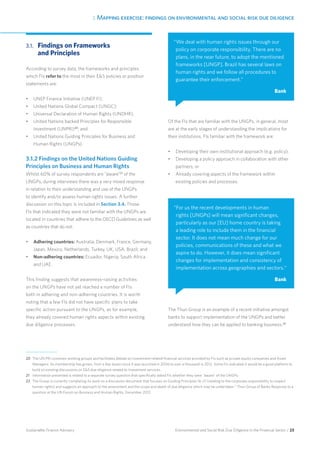 3. Mapping exercise: findings on environmental and social risk due diligence
Environmental and Social Risk Due Diligence in the Financial Sector / 23Sustainable Finance Advisory
3.1.	Findings on Frameworks
and Principles
According to survey data, the frameworks and principles
which FIs refer to the most in their ES policies or position
statements are:
•	 UNEP Finance Initiative (UNEP FI);
•	 United Nations Global Compact (UNGC);
•	 Universal Declaration of Human Rights (UNDHR);
•	 United Nations backed Principles for Responsible
Investment (UNPRI)20
; and
•	 United Nations Guiding Principles for Business and
Human Rights (UNGPs).
3.1.2 Findings on the United Nations Guiding
Principles on Business and Human Rights
Whilst 60% of survey respondents are “aware”21
of the
UNGPs, during interviews there was a very mixed response
in relation to their understanding and use of the UNGPs
to identify and/or assess human rights issues. A further
discussion on this topic is included in Section 3.4. Those
FIs that indicated they were not familiar with the UNGPs are
located in countries that adhere to the OECD Guidelines as well
as countries that do not:
•	 Adhering countries: Australia, Denmark, France, Germany,
Japan, Mexico, Netherlands, Turkey, UK, USA, Brazil; and
•	 Non-adhering countries: Ecuador, Nigeria, South Africa
and UAE.
This finding suggests that awareness-raising activities
on the UNGPs have not yet reached a number of FIs
both in adhering and non-adhering countries. It is worth
noting that a few FIs did not have specific plans to take
specific action pursuant to the UNGPs, as for example,
they already covered human rights aspects within existing
due diligence processes.
Of the FIs that are familiar with the UNGPs, in general, most
are at the early stages of understanding the implications for
their institutions. FIs familiar with the framework are:
•	 Developing their own institutional approach (e.g. policy);
•	 Developing a policy approach in collaboration with other
partners; or
•	 Already covering aspects of the framework within
existing policies and processes.
The Thun Group is an example of a recent initiative amongst
banks to support implementation of the UNGPs and better
understand how they can be applied to banking business.22
20	The UN PRI convenes working groups and facilitates debate on investment-related financial services provided by FIs such as private equity companies and Asset
Managers. Its membership has grown, from a few dozen since it was launched in 2006 to over a thousand in 2012. Some FIs indicated it would be a good platform to
build on existing discussions on ES due diligence related to Investment services.
21 	Information presented is related to a separate survey question that specifically asked FIs whether they were “aware” of the UNGPs.
22 	The Group is currently completing its work on a discussion document that focuses on Guiding Principles 16–21 (relating to the corporate responsibility to respect
human rights) and suggests an approach to the assessment and the scope and depth of due diligence which may be undertaken.” Thun Group of Banks Response to a
question at the UN Forum on Business and Human Rights, December 2012.
“We deal with human rights issues through our
policy on corporate responsibility. There are no
plans, in the near future, to adopt the mentioned
frameworks [UNGP]. Brazil has several laws on
human rights and we follow all procedures to
guarantee their enforcement.”
Bank
“For us the recent developments in human
rights [UNGPs] will mean significant changes,
particularly as our [EU] home country is taking
a leading role to include them in the financial
sector. It does not mean much change for our
policies, communications of these and what we
aspire to do. However, it does mean significant
changes for implementation and consistency of
implementation across geographies and sectors.“
Bank
 